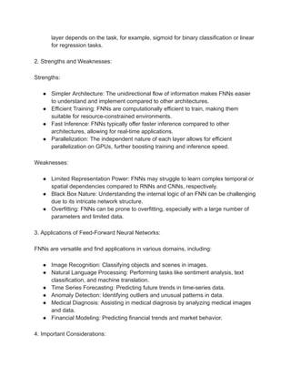 layer depends on the task, for example, sigmoid for binary classification or linear
for regression tasks.
2. Strengths and Weaknesses:
Strengths:
● Simpler Architecture: The unidirectional flow of information makes FNNs easier
to understand and implement compared to other architectures.
● Efficient Training: FNNs are computationally efficient to train, making them
suitable for resource-constrained environments.
● Fast Inference: FNNs typically offer faster inference compared to other
architectures, allowing for real-time applications.
● Parallelization: The independent nature of each layer allows for efficient
parallelization on GPUs, further boosting training and inference speed.
Weaknesses:
● Limited Representation Power: FNNs may struggle to learn complex temporal or
spatial dependencies compared to RNNs and CNNs, respectively.
● Black Box Nature: Understanding the internal logic of an FNN can be challenging
due to its intricate network structure.
● Overfitting: FNNs can be prone to overfitting, especially with a large number of
parameters and limited data.
3. Applications of Feed-Forward Neural Networks:
FNNs are versatile and find applications in various domains, including:
● Image Recognition: Classifying objects and scenes in images.
● Natural Language Processing: Performing tasks like sentiment analysis, text
classification, and machine translation.
● Time Series Forecasting: Predicting future trends in time-series data.
● Anomaly Detection: Identifying outliers and unusual patterns in data.
● Medical Diagnosis: Assisting in medical diagnosis by analyzing medical images
and data.
● Financial Modeling: Predicting financial trends and market behavior.
4. Important Considerations:
 