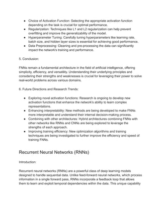 ● Choice of Activation Function: Selecting the appropriate activation function
depending on the task is crucial for optimal performance.
● Regularization: Techniques like L1 and L2 regularization can help prevent
overfitting and improve the generalizability of the model.
● Hyperparameter Tuning: Carefully tuning hyperparameters like learning rate,
batch size, and hidden layer sizes is essential for achieving good performance.
● Data Preprocessing: Cleaning and pre-processing the data can significantly
impact the network's training and performance.
5. Conclusion:
FNNs remain a fundamental architecture in the field of artificial intelligence, offering
simplicity, efficiency, and versatility. Understanding their underlying principles and
considering their strengths and weaknesses is crucial for leveraging their power to solve
real-world problems across various domains.
6. Future Directions and Research Trends:
● Exploring novel activation functions: Research is ongoing to develop new
activation functions that enhance the network's ability to learn complex
representations.
● Enhancing interpretability: New methods are being developed to make FNNs
more interpretable and understand their internal decision-making process.
● Combining with other architectures: Hybrid architectures combining FNNs with
other networks like RNNs and CNNs are being explored to leverage the
strengths of each approach.
● Improving training efficiency: New optimization algorithms and training
techniques are being investigated to further improve the efficiency and speed of
training FNNs.
Recurrent Neural Networks (RNNs)
Introduction:
Recurrent neural networks (RNNs) are a powerful class of deep learning models
designed to handle sequential data. Unlike feed-forward neural networks, which process
information in a single forward pass, RNNs incorporate a feedback loop that allows
them to learn and exploit temporal dependencies within the data. This unique capability
 
