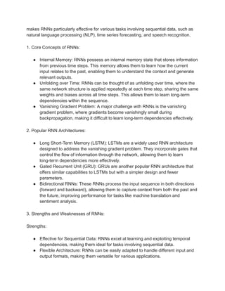 makes RNNs particularly effective for various tasks involving sequential data, such as
natural language processing (NLP), time series forecasting, and speech recognition.
1. Core Concepts of RNNs:
● Internal Memory: RNNs possess an internal memory state that stores information
from previous time steps. This memory allows them to learn how the current
input relates to the past, enabling them to understand the context and generate
relevant outputs.
● Unfolding over Time: RNNs can be thought of as unfolding over time, where the
same network structure is applied repeatedly at each time step, sharing the same
weights and biases across all time steps. This allows them to learn long-term
dependencies within the sequence.
● Vanishing Gradient Problem: A major challenge with RNNs is the vanishing
gradient problem, where gradients become vanishingly small during
backpropagation, making it difficult to learn long-term dependencies effectively.
2. Popular RNN Architectures:
● Long Short-Term Memory (LSTM): LSTMs are a widely used RNN architecture
designed to address the vanishing gradient problem. They incorporate gates that
control the flow of information through the network, allowing them to learn
long-term dependencies more effectively.
● Gated Recurrent Unit (GRU): GRUs are another popular RNN architecture that
offers similar capabilities to LSTMs but with a simpler design and fewer
parameters.
● Bidirectional RNNs: These RNNs process the input sequence in both directions
(forward and backward), allowing them to capture context from both the past and
the future, improving performance for tasks like machine translation and
sentiment analysis.
3. Strengths and Weaknesses of RNNs:
Strengths:
● Effective for Sequential Data: RNNs excel at learning and exploiting temporal
dependencies, making them ideal for tasks involving sequential data.
● Flexible Architecture: RNNs can be easily adapted to handle different input and
output formats, making them versatile for various applications.
 