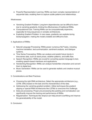 ● Powerful Representation Learning: RNNs can learn complex representations of
sequential data, enabling them to capture subtle patterns and relationships.
Weaknesses:
● Vanishing Gradient Problem: Long-term dependencies can be difficult to learn
due to vanishing gradients, limiting the effectiveness of traditional RNNs.
● Computational Cost: Training RNNs can be computationally expensive,
especially for long sequences or complex architectures.
● Exploding Gradient Problem: In rare cases, gradients can explode during
backpropagation, making the model unstable and difficult to train.
4. Applications of RNNs:
● Natural Language Processing: RNNs power numerous NLP tasks, including
machine translation, text summarization, sentiment analysis, and dialogue
systems.
● Time Series Forecasting: RNNs can analyze and predict future trends in
time-series data, such as stock prices, weather patterns, and traffic flow.
● Speech Recognition: RNNs are crucial for converting spoken language to text,
enabling speech-based interfaces and applications.
● Handwriting Recognition: RNNs can analyze handwritten characters and convert
them to digital text.
● Music Generation: RNNs can be used to generate realistic and creative musical
pieces.
5. Considerations and Best Practices:
● Choosing the right RNN architecture: Select the appropriate architecture (e.g.,
LSTM, GRU) based on the task and the characteristics of the data.
● Addressing the vanishing gradient problem: Utilize techniques like gradient
clipping or special RNN architectures like LSTMs to overcome this challenge.
● Data pre-processing: Proper pre-processing like padding and normalization can
significantly improve the training and performance of RNNs.
● Regularization: Techniques like dropout can help prevent overfitting and improve
the generalizability of the model.
6. Conclusion:
 