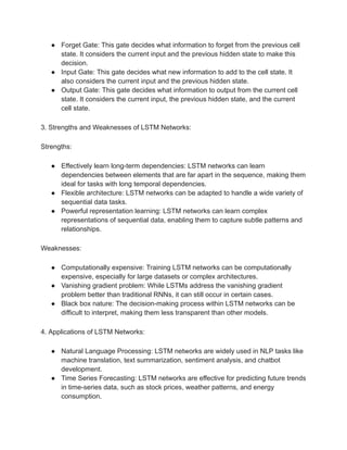 ● Forget Gate: This gate decides what information to forget from the previous cell
state. It considers the current input and the previous hidden state to make this
decision.
● Input Gate: This gate decides what new information to add to the cell state. It
also considers the current input and the previous hidden state.
● Output Gate: This gate decides what information to output from the current cell
state. It considers the current input, the previous hidden state, and the current
cell state.
3. Strengths and Weaknesses of LSTM Networks:
Strengths:
● Effectively learn long-term dependencies: LSTM networks can learn
dependencies between elements that are far apart in the sequence, making them
ideal for tasks with long temporal dependencies.
● Flexible architecture: LSTM networks can be adapted to handle a wide variety of
sequential data tasks.
● Powerful representation learning: LSTM networks can learn complex
representations of sequential data, enabling them to capture subtle patterns and
relationships.
Weaknesses:
● Computationally expensive: Training LSTM networks can be computationally
expensive, especially for large datasets or complex architectures.
● Vanishing gradient problem: While LSTMs address the vanishing gradient
problem better than traditional RNNs, it can still occur in certain cases.
● Black box nature: The decision-making process within LSTM networks can be
difficult to interpret, making them less transparent than other models.
4. Applications of LSTM Networks:
● Natural Language Processing: LSTM networks are widely used in NLP tasks like
machine translation, text summarization, sentiment analysis, and chatbot
development.
● Time Series Forecasting: LSTM networks are effective for predicting future trends
in time-series data, such as stock prices, weather patterns, and energy
consumption.
 