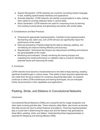 ● Speech Recognition: LSTM networks are crucial for converting spoken language
to text, enabling speech-based interfaces and applications.
● Anomaly Detection: LSTM networks can identify unusual patterns in data, making
them useful for anomaly detection tasks in various fields.
● Music Generation: LSTM networks are used for composing music by learning
from existing musical pieces and generating new pieces with similar styles.
5. Considerations and Best Practices:
● Choosing the appropriate hyperparameters: Carefully tuning hyperparameters
like learning rate, batch size, and LSTM cell size can significantly impact the
performance of the model.
● Data pre-processing: Properly preparing the data by cleaning, padding, and
normalizing can improve training efficiency and accuracy.
● Regularization: Techniques like dropout can help prevent overfitting and enhance
the generalizability of the model.
● Monitoring and evaluation: Closely monitoring the training process and
evaluating the model performance on validation data is crucial for identifying
potential issues and improving the model.
6. Conclusion:
LSTM networks have become a fundamental tool in the field of deep learning, enabling
significant breakthroughs in various areas. Their ability to learn long-term dependencies
has made them the go-to solution for numerous sequential data tasks. As research
continues to refine LSTM architectures and training techniques, we can anticipate
further advancements in their capabilities and applications.
Padding, Stride, and Dilations in Convolutional Networks
Introduction:
Convolutional Neural Networks (CNNs) are a powerful tool for image recognition and
other tasks involving grid-like data. These networks utilize filters, also known as kernels,
that slide across the input to extract features and patterns. Three key hyperparameters
play a crucial role in determining the output size and the feature map generated by
these filters: padding, stride, and dilation. Understanding these hyperparameters is
essential for designing and training effective CNNs.
 