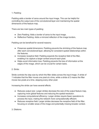1. Padding:
Padding adds a border of zeros around the input image. This can be helpful for
controlling the output size of the convolutional layer and maintaining the spatial
dimensions of the feature map.
There are two main types of padding:
● Zero Padding: Adds a border of zeros to the input image.
● Reflective Padding: Adds a mirrored reflection of the image borders.
Padding can be beneficial for several reasons:
● Preserves spatial dimensions: Padding prevents the shrinking of the feature map
after each convolutional layer, allowing for consistent spatial relationships within
the features.
● Increases receptive field: Padding expands the receptive field of the filter,
enabling it to capture a larger context around each pixel.
● Helps avoid information loss: Padding prevents the loss of information at the
edges of the image, which can be crucial for certain tasks.
2. Stride:
Stride controls the step size by which the filter slides across the input image. A stride of
1 indicates that the filter moves one pixel at a time, while a stride of 2 means the filter
moves two pixels at a time, skipping every other pixel.
Increasing the stride can have several effects:
● Reduces output size: Larger strides decrease the size of the output feature map,
capturing more global features and reducing the spatial resolution.
● Increases computational efficiency: Larger strides require fewer operations to
process the input, making the network more computationally efficient.
● Reduces receptive field: Larger strides decrease the receptive field of the filter,
focusing on smaller areas of the image and potentially missing broader context.
3. Dilations:
 
