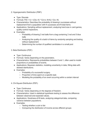 2. Hypergeometric Distribution (PMF):
● Type: Discrete
● Formula: P(X = k) = (C(k, K) * C(n-k, N-K)) / C(n, N)
● Characteristics: Describes the probability of drawing k successes without
replacement from a population with K successes and N total items.
● Applications: Sampling without replacement, analyzing hand size in card games,
quality control inspections.
● Examples:
○ Probability of drawing 2 red balls from a bag containing 3 red and 5 blue
balls
○ Analyzing the quality of a batch of items by randomly sampling and testing
without replacement
○ Determining the number of qualified candidates in a small pool
3. Beta Distribution (PDF):
● Type: Continuous
● Formula: Varies depending on the parameters.
● Characteristics: Represents probabilities between 0 and 1, often used to model
proportions or probabilities of events.
● Applications: Bayesian statistics, modeling uncertainty in data, fitting data with
skewed distributions.
● Examples:
○ Probability of a successful surgery
○ Proportion of time spent on a specific task
○ Modeling the probability of an event occurring within a certain interval
4. Chi-Square Distribution (PDF):
● Type: Continuous
● Formula: Varies depending on the degrees of freedom.
● Characteristics: Used in statistical hypothesis testing to assess the difference
between observed and expected values.
● Applications: Goodness-of-fit tests, analyzing categorical data, comparing
variance between populations.
● Examples:
○ Testing whether a coin is fair
○ Comparing the distribution of income across different groups
 