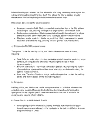 Dilation inserts gaps between the filter elements, effectively increasing its receptive field
without changing the size of the filter itself. This allows the filter to capture broader
context while maintaining the spatial resolution of the feature map.
Dilation can be beneficial for several reasons:
● Increases receptive field: Dilation expands the receptive field of the filter without
increasing its size, allowing it to capture a larger context around each pixel.
● Reduces information loss: Dilation prevents the loss of information at the edges
of the image and can be helpful for tasks like object detection near borders.
● Maintains spatial resolution: Unlike larger strides, dilation preserves the spatial
resolution of the feature map, allowing for finer-grained feature extraction.
4. Choosing the Right Hyperparameters:
The optimal choice for padding, stride, and dilation depends on several factors,
including:
● Task: Different tasks might prioritize preserving spatial resolution, capturing larger
contexts, or computational efficiency, influencing the choice of these
hyperparameters.
● Network architecture: The overall architecture of the CNN, including the number
of convolutional layers and their filter sizes, also plays a role in determining the
optimal hyperparameters.
● Input size: The size of the input image can limit the possible choices for padding,
stride, and dilation based on the desired output size.
5. Conclusion:
Padding, stride, and dilation are crucial hyperparameters in CNNs that influence the
output size and extracted features. Understanding their impact and choosing the
appropriate values for your specific task and network architecture is essential for
designing and training effective CNNs.
6. Future Directions and Research Trends:
● Investigating adaptive methods: Exploring methods that automatically adjust
these hyperparameters based on the input data or the task could further improve
the performance of CNNs.
 