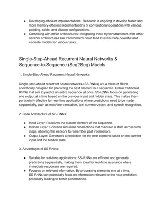 ● Developing efficient implementations: Research is ongoing to develop faster and
more memory-efficient implementations of convolutional operations with various
padding, stride, and dilation configurations.
● Combining with other architectures: Integrating these hyperparameters with other
network architectures like transformers could lead to even more powerful and
versatile models for various tasks.
Single-Step-Ahead Recurrent Neural Networks &
Sequence-to-Sequence (Seq2Seq) Models
1. Single-Step-Ahead Recurrent Neural Networks:
Single-step-ahead recurrent neural networks (SS-RNNs) are a class of RNNs
specifically designed for predicting the next element in a sequence. Unlike traditional
RNNs that aim to predict an entire sequence at once, SS-RNNs focus on generating
one output at a time based on the previous input and hidden state. This makes them
particularly effective for real-time applications where predictions need to be made
sequentially, such as machine translation, text summarization, and speech recognition.
2. Core Architecture of SS-RNNs:
● Input Layer: Receives the current element of the sequence.
● Hidden Layer: Contains recurrent connections that maintain a state across time
steps, allowing the network to remember past information.
● Output Layer: Generates a prediction for the next element based on the current
input and the hidden state.
3. Advantages of SS-RNNs:
● Suitable for real-time applications: SS-RNNs are efficient and generate
predictions sequentially, making them ideal for real-time scenarios where
immediate responses are required.
● Focuses on relevant information: By processing elements one at a time,
SS-RNNs can potentially focus on information relevant to the next prediction,
potentially leading to better performance.
 