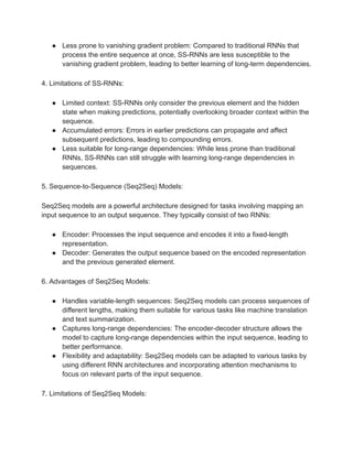 ● Less prone to vanishing gradient problem: Compared to traditional RNNs that
process the entire sequence at once, SS-RNNs are less susceptible to the
vanishing gradient problem, leading to better learning of long-term dependencies.
4. Limitations of SS-RNNs:
● Limited context: SS-RNNs only consider the previous element and the hidden
state when making predictions, potentially overlooking broader context within the
sequence.
● Accumulated errors: Errors in earlier predictions can propagate and affect
subsequent predictions, leading to compounding errors.
● Less suitable for long-range dependencies: While less prone than traditional
RNNs, SS-RNNs can still struggle with learning long-range dependencies in
sequences.
5. Sequence-to-Sequence (Seq2Seq) Models:
Seq2Seq models are a powerful architecture designed for tasks involving mapping an
input sequence to an output sequence. They typically consist of two RNNs:
● Encoder: Processes the input sequence and encodes it into a fixed-length
representation.
● Decoder: Generates the output sequence based on the encoded representation
and the previous generated element.
6. Advantages of Seq2Seq Models:
● Handles variable-length sequences: Seq2Seq models can process sequences of
different lengths, making them suitable for various tasks like machine translation
and text summarization.
● Captures long-range dependencies: The encoder-decoder structure allows the
model to capture long-range dependencies within the input sequence, leading to
better performance.
● Flexibility and adaptability: Seq2Seq models can be adapted to various tasks by
using different RNN architectures and incorporating attention mechanisms to
focus on relevant parts of the input sequence.
7. Limitations of Seq2Seq Models:
 