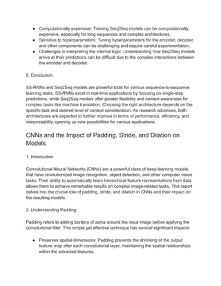 ● Computationally expensive: Training Seq2Seq models can be computationally
expensive, especially for long sequences and complex architectures.
● Sensitive to hyperparameters: Tuning hyperparameters for the encoder, decoder,
and other components can be challenging and require careful experimentation.
● Challenges in interpreting the internal logic: Understanding how Seq2Seq models
arrive at their predictions can be difficult due to the complex interactions between
the encoder and decoder.
8. Conclusion:
SS-RNNs and Seq2Seq models are powerful tools for various sequence-to-sequence
learning tasks. SS-RNNs excel in real-time applications by focusing on single-step
predictions, while Seq2Seq models offer greater flexibility and context awareness for
complex tasks like machine translation. Choosing the right architecture depends on the
specific task and desired level of context consideration. As research advances, both
architectures are expected to further improve in terms of performance, efficiency, and
interpretability, opening up new possibilities for various applications.
CNNs and the Impact of Padding, Stride, and Dilation on
Models
1. Introduction
Convolutional Neural Networks (CNNs) are a powerful class of deep learning models
that have revolutionized image recognition, object detection, and other computer vision
tasks. Their ability to automatically learn hierarchical feature representations from data
allows them to achieve remarkable results on complex image-related tasks. This report
delves into the crucial role of padding, stride, and dilation in CNNs and their impact on
the resulting models.
2. Understanding Padding:
Padding refers to adding borders of zeros around the input image before applying the
convolutional filter. This simple yet effective technique has several significant impacts:
● Preserves spatial dimensions: Padding prevents the shrinking of the output
feature map after each convolutional layer, maintaining the spatial relationships
within the extracted features.
 