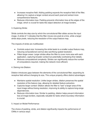 ● Increases receptive field: Adding padding expands the receptive field of the filter,
allowing it to capture a larger context around each pixel and extract more
comprehensive features.
● Reduces information loss: Padding prevents information loss at the edges of the
image, which is crucial for tasks like object detection at image borders.
3. Exploring Stride:
Stride controls the step size by which the convolutional filter slides across the input
image. A stride of 1 indicates that the filter moves one pixel at a time, while a larger
stride skips pixels, reducing the resolution of the output feature map.
The impacts of stride are multifaceted:
● Controls output size: Increasing the stride leads to a smaller output feature map,
reducing computational cost but also sacrificing spatial resolution.
● Filters larger areas: Larger strides allow the filter to cover more area with each
application, capturing broader context but potentially overlooking finer details.
● Reduces computational complexity: Strides can significantly reduce the number
of computations required, making the network more efficient.
4. Delving into Dilation:
Dilation introduces gaps between the elements of the convolutional filter, expanding its
receptive field without changing its size. This unique property offers distinct advantages:
● Maintains spatial resolution: Unlike larger strides, dilation preserves the spatial
resolution of the feature map, allowing for detailed feature extraction.
● Captures larger context: Dilation allows the filter to "see" a larger area of the
input image without losing resolution, improving its ability to capture long-range
dependencies.
● Reduces information loss: Similar to padding, dilation helps prevent information
loss at image borders, especially valuable for tasks where boundary information
is crucial.
5. Impact on Model Performance:
The choice of padding, stride, and dilation significantly impacts the performance of
CNNs in various ways:
 