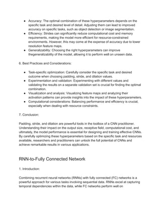 ● Accuracy: The optimal combination of these hyperparameters depends on the
specific task and desired level of detail. Adjusting them can lead to improved
accuracy on specific tasks, such as object detection or image segmentation.
● Efficiency: Strides can significantly reduce computational cost and memory
requirements, making the model more efficient for resource-constrained
environments. However, this may come at the expense of accuracy due to lower
resolution feature maps.
● Generalizability: Choosing the right hyperparameters can improve
thegeneralizability of the model, allowing it to perform well on unseen data.
6. Best Practices and Considerations:
● Task-specific optimization: Carefully consider the specific task and desired
outcome when choosing padding, stride, and dilation values.
● Experimentation and validation: Experimenting with different values and
validating the results on a separate validation set is crucial for finding the optimal
combination.
● Visualization and analysis: Visualizing feature maps and analyzing their
activation patterns can provide insights into the impact of these hyperparameters.
● Computational considerations: Balancing performance and efficiency is crucial,
especially when dealing with resource constraints.
7. Conclusion:
Padding, stride, and dilation are powerful tools in the toolbox of a CNN practitioner.
Understanding their impact on the output size, receptive field, computational cost, and
ultimately, the model performance is essential for designing and training effective CNNs.
By carefully optimizing these hyperparameters based on the specific task and resources
available, researchers and practitioners can unlock the full potential of CNNs and
achieve remarkable results in various applications.
RNN-to-Fully Connected Network
1. Introduction:
Combining recurrent neural networks (RNNs) with fully connected (FC) networks is a
powerful approach for various tasks involving sequential data. RNNs excel at capturing
temporal dependencies within the data, while FC networks perform well on
 
