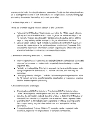 non-sequential tasks like classification and regression. Combining their strengths allows
us to leverage the benefits of both architectures for complex tasks like natural language
processing, time series forecasting, and music generation.
2. Connecting RNNs to FC networks:
There are two main ways to connect an RNN to an FC network:
● Flattening the RNN output: This involves converting the RNN's output, which is
typically a multi-dimensional tensor, into a single vector before feeding it to the
FC network. This can be achieved by concatenating the output across all time
steps or using techniques like average pooling or attention mechanisms.
● Using a hidden state as input: Instead of processing the entire RNN output, we
can use the hidden state of the last time step as input to the FC network. This
captures the most recent information and can be particularly effective for tasks
where the final state contains the most relevant information.
3. Benefits of combining RNNs and FC networks:
● Improved performance: Combining the strengths of both architectures can lead to
improved performance on various tasks, especially those involving complex
sequential data.
● Flexibility and adaptability: This hybrid approach can be adapted to various tasks
by adjusting the RNN architecture, FC network structure, and how they are
connected.
● Leveraging different strengths: The RNN captures temporal dependencies, while
the FC network performs specific tasks like classification or regression, enabling
efficient and task-specific processing.
4. Considerations and challenges:
● Choosing the right RNN architecture: The choice of RNN architecture (e.g.,
LSTM, GRU) depends on the specific task and the characteristics of the data.
● Selecting the connection method: Deciding whether to flatten the RNN output or
use the hidden state as input depends on the task and desired representation.
● Overfitting: RNN-to-FC networks can be prone to overfitting, requiring careful
data pre-processing, regularization techniques, and appropriate training
parameters.
● Computational cost: Training RNN-to-FC networks can be computationally
expensive, especially for large datasets or complex architectures.
 