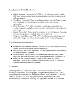 5. Applications of RNN-to-FC networks:
● Natural Language Processing (NLP): RNN-to-FC networks are widely used in
NLP tasks like sentiment analysis, text classification, machine translation, and
dialogue systems.
● Time Series Forecasting: These networks can be used to predict future trends in
time-series data, such as stock prices, weather patterns, and energy
consumption.
● Music Generation: RNN-to-FC networks are used to generate realistic and
creative musical pieces by learning from existing musical styles and composing
new pieces.
● Speech Recognition: These networks are crucial for converting spoken language
to text, enabling speech-based interfaces and applications.
● Image and Video Captioning: RNN-to-FC networks can automatically generate
captions for images and videos, describing the content in natural language.
6. Best practices and considerations:
● Proper data pre-processing: Cleaning, normalizing, and padding the data before
training is crucial for achieving optimal performance.
● Regularization: Techniques like dropout can help prevent overfitting and improve
the generalizability of the model.
● Hyperparameter tuning: Carefully tuning hyperparameters like learning rate,
batch size, and network architectures is essential for maximizing performance.
● Monitoring and evaluation: Closely monitoring the training process and
evaluating the model performance on validation data is crucial for identifying
potential issues and improving the model.
7. Conclusion:
Combining RNNs and FC networks offers a powerful and versatile approach for
handling sequential data. By leveraging the strengths of both architectures, we can
tackle complex tasks and achieve remarkable results in various domains. As research
continues to explore and refine this hybrid approach, we can anticipate further
advancements in performance, efficiency, and applications for RNN-to-FC networks.
 