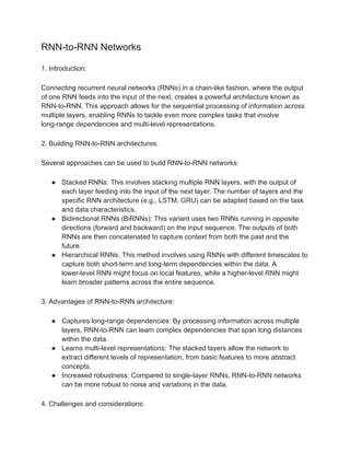 RNN-to-RNN Networks
1. Introduction:
Connecting recurrent neural networks (RNNs) in a chain-like fashion, where the output
of one RNN feeds into the input of the next, creates a powerful architecture known as
RNN-to-RNN. This approach allows for the sequential processing of information across
multiple layers, enabling RNNs to tackle even more complex tasks that involve
long-range dependencies and multi-level representations.
2. Building RNN-to-RNN architectures:
Several approaches can be used to build RNN-to-RNN networks:
● Stacked RNNs: This involves stacking multiple RNN layers, with the output of
each layer feeding into the input of the next layer. The number of layers and the
specific RNN architecture (e.g., LSTM, GRU) can be adapted based on the task
and data characteristics.
● Bidirectional RNNs (BiRNNs): This variant uses two RNNs running in opposite
directions (forward and backward) on the input sequence. The outputs of both
RNNs are then concatenated to capture context from both the past and the
future.
● Hierarchical RNNs: This method involves using RNNs with different timescales to
capture both short-term and long-term dependencies within the data. A
lower-level RNN might focus on local features, while a higher-level RNN might
learn broader patterns across the entire sequence.
3. Advantages of RNN-to-RNN architecture:
● Captures long-range dependencies: By processing information across multiple
layers, RNN-to-RNN can learn complex dependencies that span long distances
within the data.
● Learns multi-level representations: The stacked layers allow the network to
extract different levels of representation, from basic features to more abstract
concepts.
● Increased robustness: Compared to single-layer RNNs, RNN-to-RNN networks
can be more robust to noise and variations in the data.
4. Challenges and considerations:
 