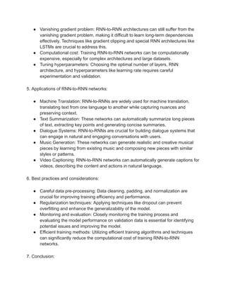● Vanishing gradient problem: RNN-to-RNN architectures can still suffer from the
vanishing gradient problem, making it difficult to learn long-term dependencies
effectively. Techniques like gradient clipping and special RNN architectures like
LSTMs are crucial to address this.
● Computational cost: Training RNN-to-RNN networks can be computationally
expensive, especially for complex architectures and large datasets.
● Tuning hyperparameters: Choosing the optimal number of layers, RNN
architecture, and hyperparameters like learning rate requires careful
experimentation and validation.
5. Applications of RNN-to-RNN networks:
● Machine Translation: RNN-to-RNNs are widely used for machine translation,
translating text from one language to another while capturing nuances and
preserving context.
● Text Summarization: These networks can automatically summarize long pieces
of text, extracting key points and generating concise summaries.
● Dialogue Systems: RNN-to-RNNs are crucial for building dialogue systems that
can engage in natural and engaging conversations with users.
● Music Generation: These networks can generate realistic and creative musical
pieces by learning from existing music and composing new pieces with similar
styles or patterns.
● Video Captioning: RNN-to-RNN networks can automatically generate captions for
videos, describing the content and actions in natural language.
6. Best practices and considerations:
● Careful data pre-processing: Data cleaning, padding, and normalization are
crucial for improving training efficiency and performance.
● Regularization techniques: Applying techniques like dropout can prevent
overfitting and enhance the generalizability of the model.
● Monitoring and evaluation: Closely monitoring the training process and
evaluating the model performance on validation data is essential for identifying
potential issues and improving the model.
● Efficient training methods: Utilizing efficient training algorithms and techniques
can significantly reduce the computational cost of training RNN-to-RNN
networks.
7. Conclusion:
 