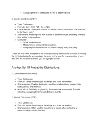 ○ Analyzing the fit of a statistical model to observed data
5. Cauchy Distribution (PDF):
● Type: Continuous
● Formula: f(x) = 1 / (π * (1 + (x - μ)^2))
● Characteristics: Symmetric but has no defined mean or variance, characterized
by its "heavy tails."
● Applications: Modeling data with outliers or extreme values, analyzing financial
time series, noise analysis.
● Examples:
○ Stock market returns
○ Measurement errors with large outliers
○ Analyzing the distribution of income in a highly unequal society
These are just a few examples of the many probability distributions available. Choosing
the right distribution for your analysis depends on the specific characteristics of your
data and the research question you are trying to answer.
Another Set Of Probability Distributions:
1. Gamma Distribution (PDF):
● Type: Continuous
● Formula: Varies depending on the shape and scale parameters.
● Characteristics: Flexible distribution used to model positively skewed data,
waiting times, and lifetimes.
● Applications: Reliability engineering, insurance risk assessment, financial
modeling, analyzing time intervals between events.
2. Weibull Distribution (PDF):
● Type: Continuous
● Formula: Varies depending on the shape and scale parameters.
● Characteristics: Often used to model time to failure, often exhibiting a
bathtub-shaped hazard function.
 