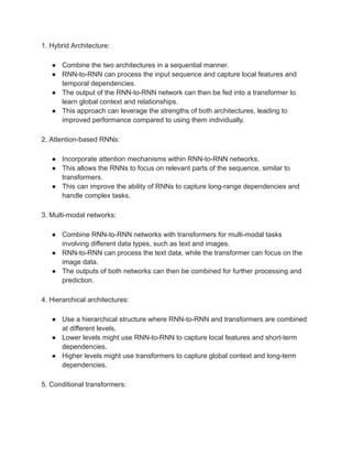 1. Hybrid Architecture:
● Combine the two architectures in a sequential manner.
● RNN-to-RNN can process the input sequence and capture local features and
temporal dependencies.
● The output of the RNN-to-RNN network can then be fed into a transformer to
learn global context and relationships.
● This approach can leverage the strengths of both architectures, leading to
improved performance compared to using them individually.
2. Attention-based RNNs:
● Incorporate attention mechanisms within RNN-to-RNN networks.
● This allows the RNNs to focus on relevant parts of the sequence, similar to
transformers.
● This can improve the ability of RNNs to capture long-range dependencies and
handle complex tasks.
3. Multi-modal networks:
● Combine RNN-to-RNN networks with transformers for multi-modal tasks
involving different data types, such as text and images.
● RNN-to-RNN can process the text data, while the transformer can focus on the
image data.
● The outputs of both networks can then be combined for further processing and
prediction.
4. Hierarchical architectures:
● Use a hierarchical structure where RNN-to-RNN and transformers are combined
at different levels.
● Lower levels might use RNN-to-RNN to capture local features and short-term
dependencies.
● Higher levels might use transformers to capture global context and long-term
dependencies.
5. Conditional transformers:
 