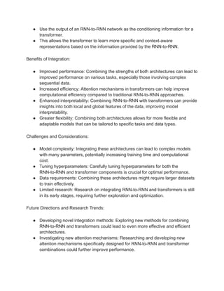 ● Use the output of an RNN-to-RNN network as the conditioning information for a
transformer.
● This allows the transformer to learn more specific and context-aware
representations based on the information provided by the RNN-to-RNN.
Benefits of Integration:
● Improved performance: Combining the strengths of both architectures can lead to
improved performance on various tasks, especially those involving complex
sequential data.
● Increased efficiency: Attention mechanisms in transformers can help improve
computational efficiency compared to traditional RNN-to-RNN approaches.
● Enhanced interpretability: Combining RNN-to-RNN with transformers can provide
insights into both local and global features of the data, improving model
interpretability.
● Greater flexibility: Combining both architectures allows for more flexible and
adaptable models that can be tailored to specific tasks and data types.
Challenges and Considerations:
● Model complexity: Integrating these architectures can lead to complex models
with many parameters, potentially increasing training time and computational
cost.
● Tuning hyperparameters: Carefully tuning hyperparameters for both the
RNN-to-RNN and transformer components is crucial for optimal performance.
● Data requirements: Combining these architectures might require larger datasets
to train effectively.
● Limited research: Research on integrating RNN-to-RNN and transformers is still
in its early stages, requiring further exploration and optimization.
Future Directions and Research Trends:
● Developing novel integration methods: Exploring new methods for combining
RNN-to-RNN and transformers could lead to even more effective and efficient
architectures.
● Investigating new attention mechanisms: Researching and developing new
attention mechanisms specifically designed for RNN-to-RNN and transformer
combinations could further improve performance.
 