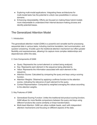● Exploring multi-modal applications: Integrating these architectures for
multi-modal tasks has the potential to unlock new possibilities in various
domains.
● Enhancing interpretability: Efforts are focused on making these hybrid models
more interpretable to understand their internal decision-making process and
identify potential biases.
The Generalized Attention Model
1. Introduction:
The generalized attention model (GAM) is a powerful and versatile tool for processing
sequential data in various tasks, including machine translation, text summarization, and
question answering. It builds upon the traditional attention mechanism but offers greater
flexibility and expressiveness, allowing it to capture more complex relationships and
dependencies within the data.
2. Core Components of GAM:
● Query: Represents the current element or context being analyzed.
● Key: Represents each element in the sequence being attended to.
● Value: Represents the information associated with each element in the
sequence.
● Attention Scores: Calculated by comparing the query and keys using a scoring
function.
● Attention Weights: Obtained by applying a softmax function to the attention
scores, indicating the relevance of each element to the query.
● Context Representation: Computed by weighted averaging the values according
to the attention weights.
3. Key Features of GAM:
● Generalized Scoring Function: Unlike the traditional dot-product scoring function,
GAM allows for more flexible comparisons between the query and keys using
different functions like cosine similarity or linear transformation.
● Multi-head Attention: GAM can utilize multiple heads, each with independent
attention mechanisms and focusing on different aspects of the data.
 