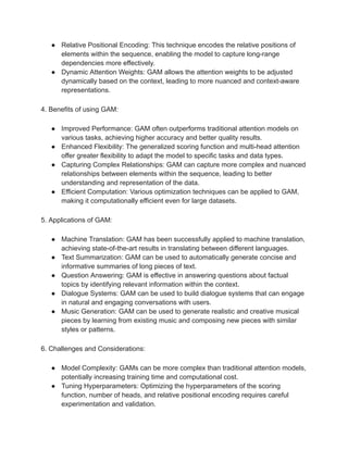● Relative Positional Encoding: This technique encodes the relative positions of
elements within the sequence, enabling the model to capture long-range
dependencies more effectively.
● Dynamic Attention Weights: GAM allows the attention weights to be adjusted
dynamically based on the context, leading to more nuanced and context-aware
representations.
4. Benefits of using GAM:
● Improved Performance: GAM often outperforms traditional attention models on
various tasks, achieving higher accuracy and better quality results.
● Enhanced Flexibility: The generalized scoring function and multi-head attention
offer greater flexibility to adapt the model to specific tasks and data types.
● Capturing Complex Relationships: GAM can capture more complex and nuanced
relationships between elements within the sequence, leading to better
understanding and representation of the data.
● Efficient Computation: Various optimization techniques can be applied to GAM,
making it computationally efficient even for large datasets.
5. Applications of GAM:
● Machine Translation: GAM has been successfully applied to machine translation,
achieving state-of-the-art results in translating between different languages.
● Text Summarization: GAM can be used to automatically generate concise and
informative summaries of long pieces of text.
● Question Answering: GAM is effective in answering questions about factual
topics by identifying relevant information within the context.
● Dialogue Systems: GAM can be used to build dialogue systems that can engage
in natural and engaging conversations with users.
● Music Generation: GAM can be used to generate realistic and creative musical
pieces by learning from existing music and composing new pieces with similar
styles or patterns.
6. Challenges and Considerations:
● Model Complexity: GAMs can be more complex than traditional attention models,
potentially increasing training time and computational cost.
● Tuning Hyperparameters: Optimizing the hyperparameters of the scoring
function, number of heads, and relative positional encoding requires careful
experimentation and validation.
 
