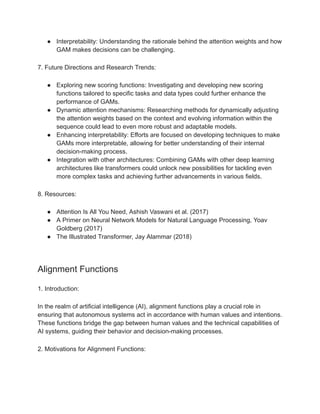 ● Interpretability: Understanding the rationale behind the attention weights and how
GAM makes decisions can be challenging.
7. Future Directions and Research Trends:
● Exploring new scoring functions: Investigating and developing new scoring
functions tailored to specific tasks and data types could further enhance the
performance of GAMs.
● Dynamic attention mechanisms: Researching methods for dynamically adjusting
the attention weights based on the context and evolving information within the
sequence could lead to even more robust and adaptable models.
● Enhancing interpretability: Efforts are focused on developing techniques to make
GAMs more interpretable, allowing for better understanding of their internal
decision-making process.
● Integration with other architectures: Combining GAMs with other deep learning
architectures like transformers could unlock new possibilities for tackling even
more complex tasks and achieving further advancements in various fields.
8. Resources:
● Attention Is All You Need, Ashish Vaswani et al. (2017)
● A Primer on Neural Network Models for Natural Language Processing, Yoav
Goldberg (2017)
● The Illustrated Transformer, Jay Alammar (2018)
Alignment Functions
1. Introduction:
In the realm of artificial intelligence (AI), alignment functions play a crucial role in
ensuring that autonomous systems act in accordance with human values and intentions.
These functions bridge the gap between human values and the technical capabilities of
AI systems, guiding their behavior and decision-making processes.
2. Motivations for Alignment Functions:
 