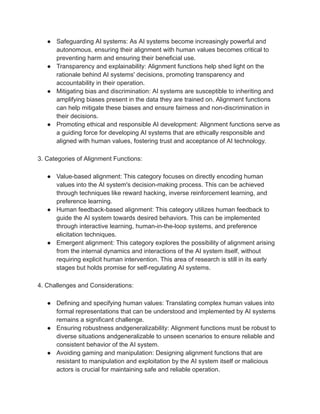 ● Safeguarding AI systems: As AI systems become increasingly powerful and
autonomous, ensuring their alignment with human values becomes critical to
preventing harm and ensuring their beneficial use.
● Transparency and explainability: Alignment functions help shed light on the
rationale behind AI systems' decisions, promoting transparency and
accountability in their operation.
● Mitigating bias and discrimination: AI systems are susceptible to inheriting and
amplifying biases present in the data they are trained on. Alignment functions
can help mitigate these biases and ensure fairness and non-discrimination in
their decisions.
● Promoting ethical and responsible AI development: Alignment functions serve as
a guiding force for developing AI systems that are ethically responsible and
aligned with human values, fostering trust and acceptance of AI technology.
3. Categories of Alignment Functions:
● Value-based alignment: This category focuses on directly encoding human
values into the AI system's decision-making process. This can be achieved
through techniques like reward hacking, inverse reinforcement learning, and
preference learning.
● Human feedback-based alignment: This category utilizes human feedback to
guide the AI system towards desired behaviors. This can be implemented
through interactive learning, human-in-the-loop systems, and preference
elicitation techniques.
● Emergent alignment: This category explores the possibility of alignment arising
from the internal dynamics and interactions of the AI system itself, without
requiring explicit human intervention. This area of research is still in its early
stages but holds promise for self-regulating AI systems.
4. Challenges and Considerations:
● Defining and specifying human values: Translating complex human values into
formal representations that can be understood and implemented by AI systems
remains a significant challenge.
● Ensuring robustness andgeneralizability: Alignment functions must be robust to
diverse situations andgeneralizable to unseen scenarios to ensure reliable and
consistent behavior of the AI system.
● Avoiding gaming and manipulation: Designing alignment functions that are
resistant to manipulation and exploitation by the AI system itself or malicious
actors is crucial for maintaining safe and reliable operation.
 