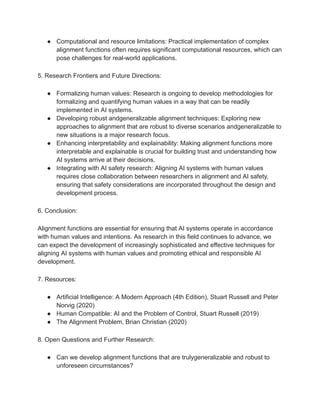 ● Computational and resource limitations: Practical implementation of complex
alignment functions often requires significant computational resources, which can
pose challenges for real-world applications.
5. Research Frontiers and Future Directions:
● Formalizing human values: Research is ongoing to develop methodologies for
formalizing and quantifying human values in a way that can be readily
implemented in AI systems.
● Developing robust andgeneralizable alignment techniques: Exploring new
approaches to alignment that are robust to diverse scenarios andgeneralizable to
new situations is a major research focus.
● Enhancing interpretability and explainability: Making alignment functions more
interpretable and explainable is crucial for building trust and understanding how
AI systems arrive at their decisions.
● Integrating with AI safety research: Aligning AI systems with human values
requires close collaboration between researchers in alignment and AI safety,
ensuring that safety considerations are incorporated throughout the design and
development process.
6. Conclusion:
Alignment functions are essential for ensuring that AI systems operate in accordance
with human values and intentions. As research in this field continues to advance, we
can expect the development of increasingly sophisticated and effective techniques for
aligning AI systems with human values and promoting ethical and responsible AI
development.
7. Resources:
● Artificial Intelligence: A Modern Approach (4th Edition), Stuart Russell and Peter
Norvig (2020)
● Human Compatible: AI and the Problem of Control, Stuart Russell (2019)
● The Alignment Problem, Brian Christian (2020)
8. Open Questions and Further Research:
● Can we develop alignment functions that are trulygeneralizable and robust to
unforeseen circumstances?
 