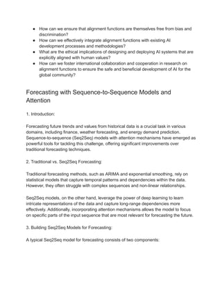 ● How can we ensure that alignment functions are themselves free from bias and
discrimination?
● How can we effectively integrate alignment functions with existing AI
development processes and methodologies?
● What are the ethical implications of designing and deploying AI systems that are
explicitly aligned with human values?
● How can we foster international collaboration and cooperation in research on
alignment functions to ensure the safe and beneficial development of AI for the
global community?
Forecasting with Sequence-to-Sequence Models and
Attention
1. Introduction:
Forecasting future trends and values from historical data is a crucial task in various
domains, including finance, weather forecasting, and energy demand prediction.
Sequence-to-sequence (Seq2Seq) models with attention mechanisms have emerged as
powerful tools for tackling this challenge, offering significant improvements over
traditional forecasting techniques.
2. Traditional vs. Seq2Seq Forecasting:
Traditional forecasting methods, such as ARIMA and exponential smoothing, rely on
statistical models that capture temporal patterns and dependencies within the data.
However, they often struggle with complex sequences and non-linear relationships.
Seq2Seq models, on the other hand, leverage the power of deep learning to learn
intricate representations of the data and capture long-range dependencies more
effectively. Additionally, incorporating attention mechanisms allows the model to focus
on specific parts of the input sequence that are most relevant for forecasting the future.
3. Building Seq2Seq Models for Forecasting:
A typical Seq2Seq model for forecasting consists of two components:
 