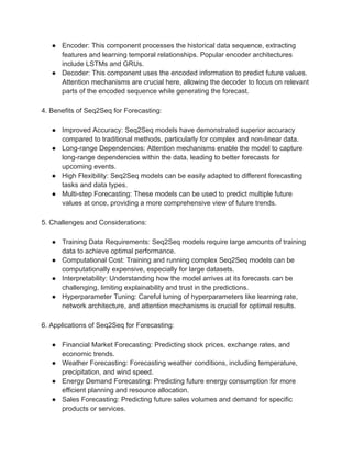 ● Encoder: This component processes the historical data sequence, extracting
features and learning temporal relationships. Popular encoder architectures
include LSTMs and GRUs.
● Decoder: This component uses the encoded information to predict future values.
Attention mechanisms are crucial here, allowing the decoder to focus on relevant
parts of the encoded sequence while generating the forecast.
4. Benefits of Seq2Seq for Forecasting:
● Improved Accuracy: Seq2Seq models have demonstrated superior accuracy
compared to traditional methods, particularly for complex and non-linear data.
● Long-range Dependencies: Attention mechanisms enable the model to capture
long-range dependencies within the data, leading to better forecasts for
upcoming events.
● High Flexibility: Seq2Seq models can be easily adapted to different forecasting
tasks and data types.
● Multi-step Forecasting: These models can be used to predict multiple future
values at once, providing a more comprehensive view of future trends.
5. Challenges and Considerations:
● Training Data Requirements: Seq2Seq models require large amounts of training
data to achieve optimal performance.
● Computational Cost: Training and running complex Seq2Seq models can be
computationally expensive, especially for large datasets.
● Interpretability: Understanding how the model arrives at its forecasts can be
challenging, limiting explainability and trust in the predictions.
● Hyperparameter Tuning: Careful tuning of hyperparameters like learning rate,
network architecture, and attention mechanisms is crucial for optimal results.
6. Applications of Seq2Seq for Forecasting:
● Financial Market Forecasting: Predicting stock prices, exchange rates, and
economic trends.
● Weather Forecasting: Forecasting weather conditions, including temperature,
precipitation, and wind speed.
● Energy Demand Forecasting: Predicting future energy consumption for more
efficient planning and resource allocation.
● Sales Forecasting: Predicting future sales volumes and demand for specific
products or services.
 