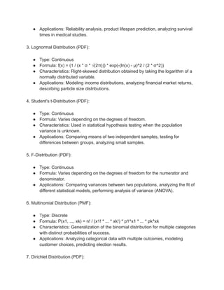 ● Applications: Reliability analysis, product lifespan prediction, analyzing survival
times in medical studies.
3. Lognormal Distribution (PDF):
● Type: Continuous
● Formula: f(x) = (1 / (x * σ * √(2π))) * exp(-(ln(x) - μ)^2 / (2 * σ^2))
● Characteristics: Right-skewed distribution obtained by taking the logarithm of a
normally distributed variable.
● Applications: Modeling income distributions, analyzing financial market returns,
describing particle size distributions.
4. Student's t-Distribution (PDF):
● Type: Continuous
● Formula: Varies depending on the degrees of freedom.
● Characteristics: Used in statistical hypothesis testing when the population
variance is unknown.
● Applications: Comparing means of two independent samples, testing for
differences between groups, analyzing small samples.
5. F-Distribution (PDF):
● Type: Continuous
● Formula: Varies depending on the degrees of freedom for the numerator and
denominator.
● Applications: Comparing variances between two populations, analyzing the fit of
different statistical models, performing analysis of variance (ANOVA).
6. Multinomial Distribution (PMF):
● Type: Discrete
● Formula: P(x1, ..., xk) = n! / (x1! * ... * xk!) * p1^x1 * ... * pk^xk
● Characteristics: Generalization of the binomial distribution for multiple categories
with distinct probabilities of success.
● Applications: Analyzing categorical data with multiple outcomes, modeling
customer choices, predicting election results.
7. Dirichlet Distribution (PDF):
 