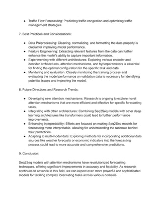 ● Traffic Flow Forecasting: Predicting traffic congestion and optimizing traffic
management strategies.
7. Best Practices and Considerations:
● Data Preprocessing: Cleaning, normalizing, and formatting the data properly is
crucial for improving model performance.
● Feature Engineering: Extracting relevant features from the data can further
enhance the model's ability to capture important information.
● Experimenting with different architectures: Exploring various encoder and
decoder architectures, attention mechanisms, and hyperparameters is essential
for finding the optimal configuration for the specific task and data.
● Monitoring and evaluation: Closely monitoring the training process and
evaluating the model performance on validation data is necessary for identifying
potential issues and improving the model.
8. Future Directions and Research Trends:
● Developing new attention mechanisms: Research is ongoing to explore novel
attention mechanisms that are more efficient and effective for specific forecasting
tasks.
● Integrating with other architectures: Combining Seq2Seq models with other deep
learning architectures like transformers could lead to further performance
improvements.
● Enhancing interpretability: Efforts are focused on making Seq2Seq models for
forecasting more interpretable, allowing for understanding the rationale behind
their predictions.
● Adapting to multi-modal data: Exploring methods for incorporating additional data
sources like weather forecasts or economic indicators into the forecasting
process could lead to more accurate and comprehensive predictions.
9. Conclusion:
Seq2Seq models with attention mechanisms have revolutionized forecasting
techniques, offering significant improvements in accuracy and flexibility. As research
continues to advance in this field, we can expect even more powerful and sophisticated
models for tackling complex forecasting tasks across various domains.
 