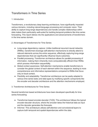 Transformers in Time Series
1. Introduction
Transformers, a revolutionary deep learning architecture, have significantly impacted
various domains, including natural language processing and computer vision. Their
ability to capture long-range dependencies and handle complex relationships within
data makes them particularly well-suited for tackling temporal problems like time series
forecasting. This report delves into the applications and advancements of transformers
in the time series domain.
2. Advantages of Transformers for Time Series:
● Long-range dependency capture: Unlike traditional recurrent neural networks
(RNNs), transformers leverage self-attention mechanisms to directly attend to
relevant elements across the entire sequence, effectively capturing long-range
dependencies that can significantly influence future outcomes.
● Parallel processing: Transformer architecture allows for parallel processing of
information, making them inherently more computationally efficient than RNNs
which process information sequentially.
● Global context awareness: Self-attention mechanisms enable transformers to
consider the global context of each element within the sequence, leading to more
comprehensive and informative representations compared to RNNs that focus
only on local context.
● Flexibility and adaptability: Transformer architecture can be easily adapted to
various time series tasks and data types by modifying specific components like
the encoder and decoder architecture and the attention mechanisms employed.
3. Transformer Architectures for Time Series:
Several transformer-based architectures have been developed specifically for time
series forecasting:
● Transformer-based encoder-decoder (T-ED): This architecture follows the typical
encoder-decoder structure, where the encoder takes the historical data as input
and the decoder generates the forecasts.
● Informer: This architecture utilizes self-attention and convolutional layers to
capture both temporal and spatial dependencies within the data.
 