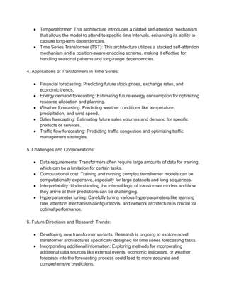 ● Temporalformer: This architecture introduces a dilated self-attention mechanism
that allows the model to attend to specific time intervals, enhancing its ability to
capture long-term dependencies.
● Time Series Transformer (TST): This architecture utilizes a stacked self-attention
mechanism and a position-aware encoding scheme, making it effective for
handling seasonal patterns and long-range dependencies.
4. Applications of Transformers in Time Series:
● Financial forecasting: Predicting future stock prices, exchange rates, and
economic trends.
● Energy demand forecasting: Estimating future energy consumption for optimizing
resource allocation and planning.
● Weather forecasting: Predicting weather conditions like temperature,
precipitation, and wind speed.
● Sales forecasting: Estimating future sales volumes and demand for specific
products or services.
● Traffic flow forecasting: Predicting traffic congestion and optimizing traffic
management strategies.
5. Challenges and Considerations:
● Data requirements: Transformers often require large amounts of data for training,
which can be a limitation for certain tasks.
● Computational cost: Training and running complex transformer models can be
computationally expensive, especially for large datasets and long sequences.
● Interpretability: Understanding the internal logic of transformer models and how
they arrive at their predictions can be challenging.
● Hyperparameter tuning: Carefully tuning various hyperparameters like learning
rate, attention mechanism configurations, and network architecture is crucial for
optimal performance.
6. Future Directions and Research Trends:
● Developing new transformer variants: Research is ongoing to explore novel
transformer architectures specifically designed for time series forecasting tasks.
● Incorporating additional information: Exploring methods for incorporating
additional data sources like external events, economic indicators, or weather
forecasts into the forecasting process could lead to more accurate and
comprehensive predictions.
 