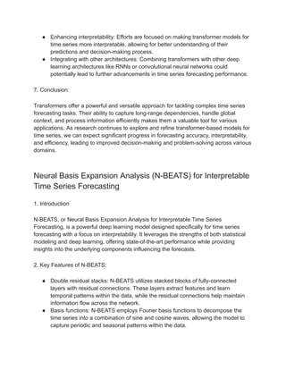 ● Enhancing interpretability: Efforts are focused on making transformer models for
time series more interpretable, allowing for better understanding of their
predictions and decision-making process.
● Integrating with other architectures: Combining transformers with other deep
learning architectures like RNNs or convolutional neural networks could
potentially lead to further advancements in time series forecasting performance.
7. Conclusion:
Transformers offer a powerful and versatile approach for tackling complex time series
forecasting tasks. Their ability to capture long-range dependencies, handle global
context, and process information efficiently makes them a valuable tool for various
applications. As research continues to explore and refine transformer-based models for
time series, we can expect significant progress in forecasting accuracy, interpretability,
and efficiency, leading to improved decision-making and problem-solving across various
domains.
Neural Basis Expansion Analysis (N-BEATS) for Interpretable
Time Series Forecasting
1. Introduction
N-BEATS, or Neural Basis Expansion Analysis for Interpretable Time Series
Forecasting, is a powerful deep learning model designed specifically for time series
forecasting with a focus on interpretability. It leverages the strengths of both statistical
modeling and deep learning, offering state-of-the-art performance while providing
insights into the underlying components influencing the forecasts.
2. Key Features of N-BEATS:
● Double residual stacks: N-BEATS utilizes stacked blocks of fully-connected
layers with residual connections. These layers extract features and learn
temporal patterns within the data, while the residual connections help maintain
information flow across the network.
● Basis functions: N-BEATS employs Fourier basis functions to decompose the
time series into a combination of sine and cosine waves, allowing the model to
capture periodic and seasonal patterns within the data.
 