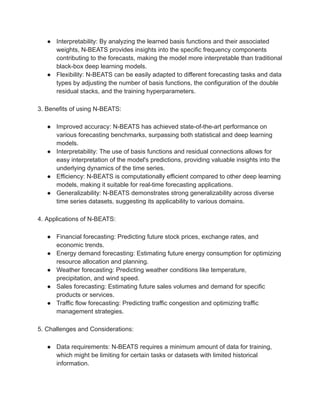 ● Interpretability: By analyzing the learned basis functions and their associated
weights, N-BEATS provides insights into the specific frequency components
contributing to the forecasts, making the model more interpretable than traditional
black-box deep learning models.
● Flexibility: N-BEATS can be easily adapted to different forecasting tasks and data
types by adjusting the number of basis functions, the configuration of the double
residual stacks, and the training hyperparameters.
3. Benefits of using N-BEATS:
● Improved accuracy: N-BEATS has achieved state-of-the-art performance on
various forecasting benchmarks, surpassing both statistical and deep learning
models.
● Interpretability: The use of basis functions and residual connections allows for
easy interpretation of the model's predictions, providing valuable insights into the
underlying dynamics of the time series.
● Efficiency: N-BEATS is computationally efficient compared to other deep learning
models, making it suitable for real-time forecasting applications.
● Generalizability: N-BEATS demonstrates strong generalizability across diverse
time series datasets, suggesting its applicability to various domains.
4. Applications of N-BEATS:
● Financial forecasting: Predicting future stock prices, exchange rates, and
economic trends.
● Energy demand forecasting: Estimating future energy consumption for optimizing
resource allocation and planning.
● Weather forecasting: Predicting weather conditions like temperature,
precipitation, and wind speed.
● Sales forecasting: Estimating future sales volumes and demand for specific
products or services.
● Traffic flow forecasting: Predicting traffic congestion and optimizing traffic
management strategies.
5. Challenges and Considerations:
● Data requirements: N-BEATS requires a minimum amount of data for training,
which might be limiting for certain tasks or datasets with limited historical
information.
 