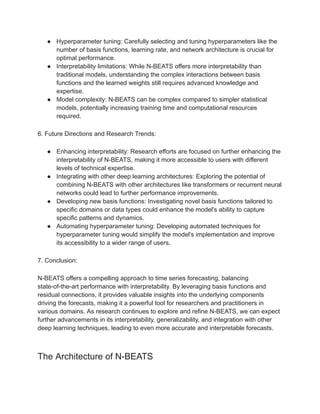 ● Hyperparameter tuning: Carefully selecting and tuning hyperparameters like the
number of basis functions, learning rate, and network architecture is crucial for
optimal performance.
● Interpretability limitations: While N-BEATS offers more interpretability than
traditional models, understanding the complex interactions between basis
functions and the learned weights still requires advanced knowledge and
expertise.
● Model complexity: N-BEATS can be complex compared to simpler statistical
models, potentially increasing training time and computational resources
required.
6. Future Directions and Research Trends:
● Enhancing interpretability: Research efforts are focused on further enhancing the
interpretability of N-BEATS, making it more accessible to users with different
levels of technical expertise.
● Integrating with other deep learning architectures: Exploring the potential of
combining N-BEATS with other architectures like transformers or recurrent neural
networks could lead to further performance improvements.
● Developing new basis functions: Investigating novel basis functions tailored to
specific domains or data types could enhance the model's ability to capture
specific patterns and dynamics.
● Automating hyperparameter tuning: Developing automated techniques for
hyperparameter tuning would simplify the model's implementation and improve
its accessibility to a wider range of users.
7. Conclusion:
N-BEATS offers a compelling approach to time series forecasting, balancing
state-of-the-art performance with interpretability. By leveraging basis functions and
residual connections, it provides valuable insights into the underlying components
driving the forecasts, making it a powerful tool for researchers and practitioners in
various domains. As research continues to explore and refine N-BEATS, we can expect
further advancements in its interpretability, generalizability, and integration with other
deep learning techniques, leading to even more accurate and interpretable forecasts.
The Architecture of N-BEATS
 