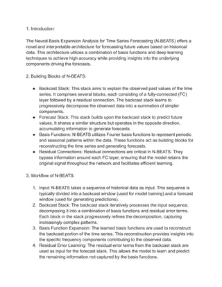 1. Introduction:
The Neural Basis Expansion Analysis for Time Series Forecasting (N-BEATS) offers a
novel and interpretable architecture for forecasting future values based on historical
data. This architecture utilizes a combination of basis functions and deep learning
techniques to achieve high accuracy while providing insights into the underlying
components driving the forecasts.
2. Building Blocks of N-BEATS:
● Backcast Stack: This stack aims to explain the observed past values of the time
series. It comprises several blocks, each consisting of a fully-connected (FC)
layer followed by a residual connection. The backcast stack learns to
progressively decompose the observed data into a summation of simpler
components.
● Forecast Stack: This stack builds upon the backcast stack to predict future
values. It shares a similar structure but operates in the opposite direction,
accumulating information to generate forecasts.
● Basis Functions: N-BEATS utilizes Fourier basis functions to represent periodic
and seasonal patterns within the data. These functions act as building blocks for
reconstructing the time series and generating forecasts.
● Residual Connections: Residual connections are critical in N-BEATS. They
bypass information around each FC layer, ensuring that the model retains the
original signal throughout the network and facilitates efficient learning.
3. Workflow of N-BEATS:
1. Input: N-BEATS takes a sequence of historical data as input. This sequence is
typically divided into a backcast window (used for model training) and a forecast
window (used for generating predictions).
2. Backcast Stack: The backcast stack iteratively processes the input sequence,
decomposing it into a combination of basis functions and residual error terms.
Each block in the stack progressively refines the decomposition, capturing
increasingly complex patterns.
3. Basis Function Expansion: The learned basis functions are used to reconstruct
the backcast portion of the time series. This reconstruction provides insights into
the specific frequency components contributing to the observed data.
4. Residual Error Learning: The residual error terms from the backcast stack are
used as input for the forecast stack. This allows the model to learn and predict
the remaining information not captured by the basis functions.
 