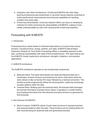 ● Integration with Other Architectures: Combining N-BEATS with other deep
learning architectures like transformers or recurrent neural networks could lead to
further performance improvements and enhanced capabilities for handling
complex time series data.
● Enhancing Interpretability: Continued research efforts can focus on developing
methods for further enhancing the interpretability of N-BEATS, making it more
readily understandable by users with varying levels of technical expertise.
Forecasting with N-BEATS
1. Introduction:
Forecasting future values based on historical observations is crucial across various
domains, including finance, energy, weather, and sales. N-BEATS (Neural Basis
Expansion Analysis for Time Series Forecasting) offers a compelling approach to this
task, combining interpretability with state-of-the-art performance. This report delves into
the N-BEATS model, exploring its architecture, strengths, limitations, and potential
applications.
2. N-BEATS Architecture:
The N-BEATS architecture operates on two fundamental components:
● Backcast Stack: This stack decomposes the observed historical data into a
combination of basis functions and residual error terms. Each block within the
stack utilizes a fully-connected (FC) layer followed by a residual connection. This
iterative process progressively refines the decomposition, capturing increasingly
complex patterns within the data.
● Forecast Stack: Building upon the backcast stack, the forecast stack leverages
the learned information to predict future values. It operates in a similar fashion,
accumulating information from the backcast and basis functions to generate the
final forecasts.
3. Key Features of N-BEATS:
● Basis Functions: N-BEATS utilizes Fourier basis functions to represent periodic
and seasonal patterns within the data. These functions act as building blocks for
both reconstructing the observed data and generating forecasts.
 