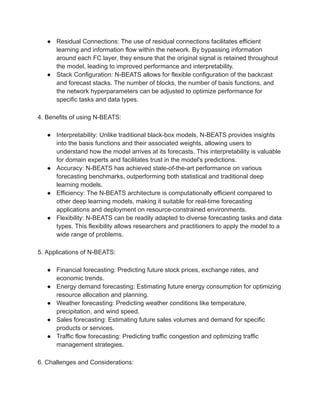 ● Residual Connections: The use of residual connections facilitates efficient
learning and information flow within the network. By bypassing information
around each FC layer, they ensure that the original signal is retained throughout
the model, leading to improved performance and interpretability.
● Stack Configuration: N-BEATS allows for flexible configuration of the backcast
and forecast stacks. The number of blocks, the number of basis functions, and
the network hyperparameters can be adjusted to optimize performance for
specific tasks and data types.
4. Benefits of using N-BEATS:
● Interpretability: Unlike traditional black-box models, N-BEATS provides insights
into the basis functions and their associated weights, allowing users to
understand how the model arrives at its forecasts. This interpretability is valuable
for domain experts and facilitates trust in the model's predictions.
● Accuracy: N-BEATS has achieved state-of-the-art performance on various
forecasting benchmarks, outperforming both statistical and traditional deep
learning models.
● Efficiency: The N-BEATS architecture is computationally efficient compared to
other deep learning models, making it suitable for real-time forecasting
applications and deployment on resource-constrained environments.
● Flexibility: N-BEATS can be readily adapted to diverse forecasting tasks and data
types. This flexibility allows researchers and practitioners to apply the model to a
wide range of problems.
5. Applications of N-BEATS:
● Financial forecasting: Predicting future stock prices, exchange rates, and
economic trends.
● Energy demand forecasting: Estimating future energy consumption for optimizing
resource allocation and planning.
● Weather forecasting: Predicting weather conditions like temperature,
precipitation, and wind speed.
● Sales forecasting: Estimating future sales volumes and demand for specific
products or services.
● Traffic flow forecasting: Predicting traffic congestion and optimizing traffic
management strategies.
6. Challenges and Considerations:
 