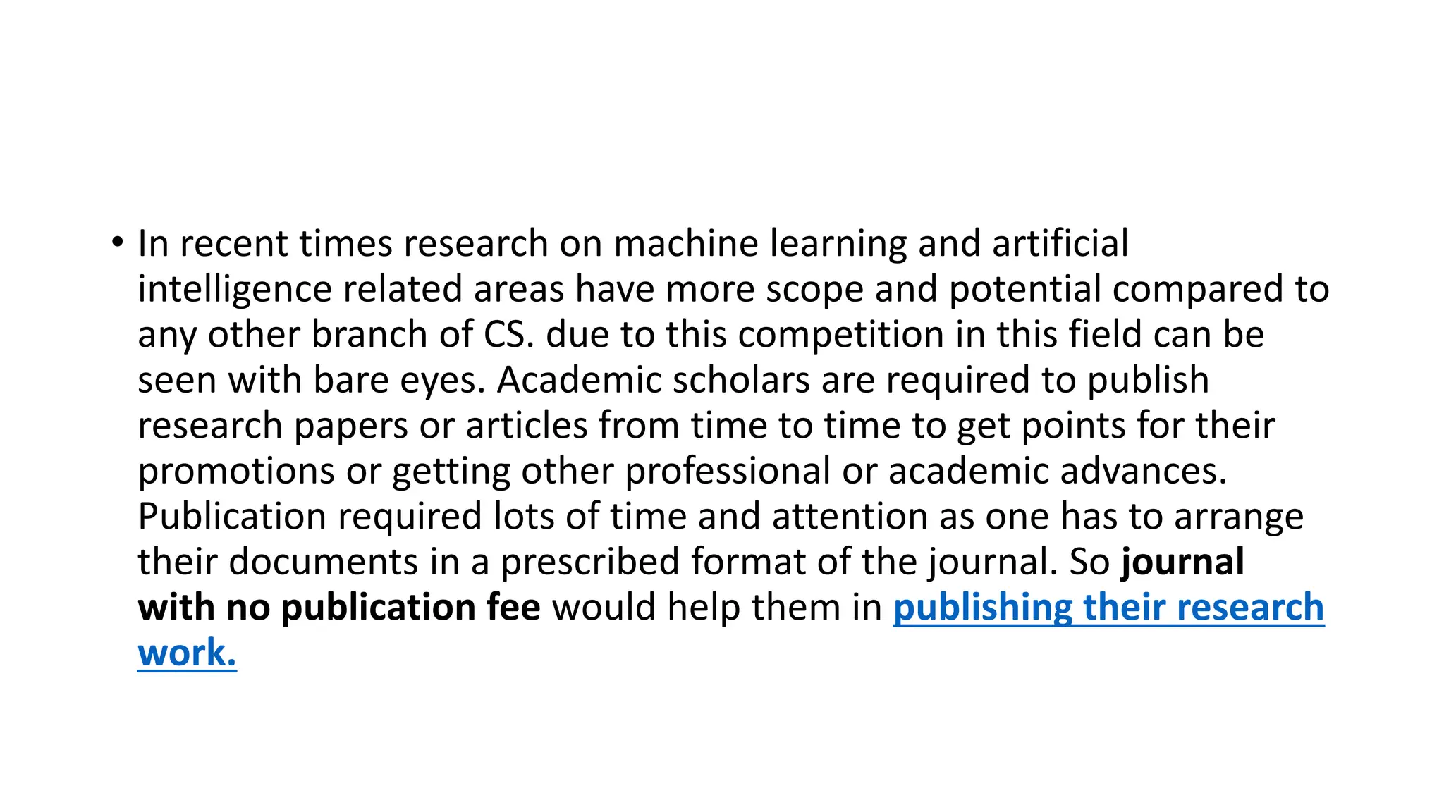 • In recent times research on machine learning and artificial
intelligence related areas have more scope and potential compared to
any other branch of CS. due to this competition in this field can be
seen with bare eyes. Academic scholars are required to publish
research papers or articles from time to time to get points for their
promotions or getting other professional or academic advances.
Publication required lots of time and attention as one has to arrange
their documents in a prescribed format of the journal. So journal
with no publication fee would help them in publishing their research
work.
 