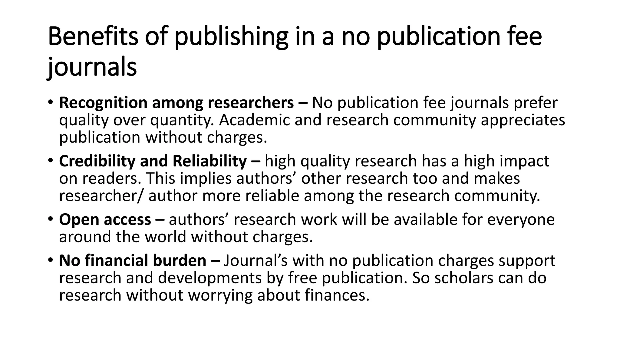 Benefits of publishing in a no publication fee
journals
• Recognition among researchers – No publication fee journals prefer
quality over quantity. Academic and research community appreciates
publication without charges.
• Credibility and Reliability – high quality research has a high impact
on readers. This implies authors’ other research too and makes
researcher/ author more reliable among the research community.
• Open access – authors’ research work will be available for everyone
around the world without charges.
• No financial burden – Journal’s with no publication charges support
research and developments by free publication. So scholars can do
research without worrying about finances.
 