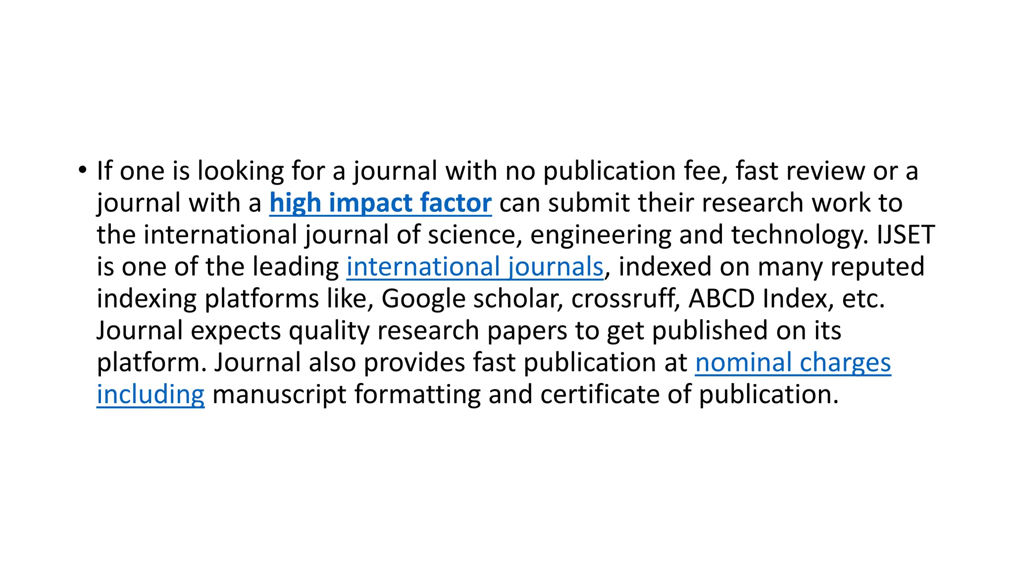 • If one is looking for a journal with no publication fee, fast review or a
journal with a high impact factor can submit their research work to
the international journal of science, engineering and technology. IJSET
is one of the leading international journals, indexed on many reputed
indexing platforms like, Google scholar, crossruff, ABCD Index, etc.
Journal expects quality research papers to get published on its
platform. Journal also provides fast publication at nominal charges
including manuscript formatting and certificate of publication.
 