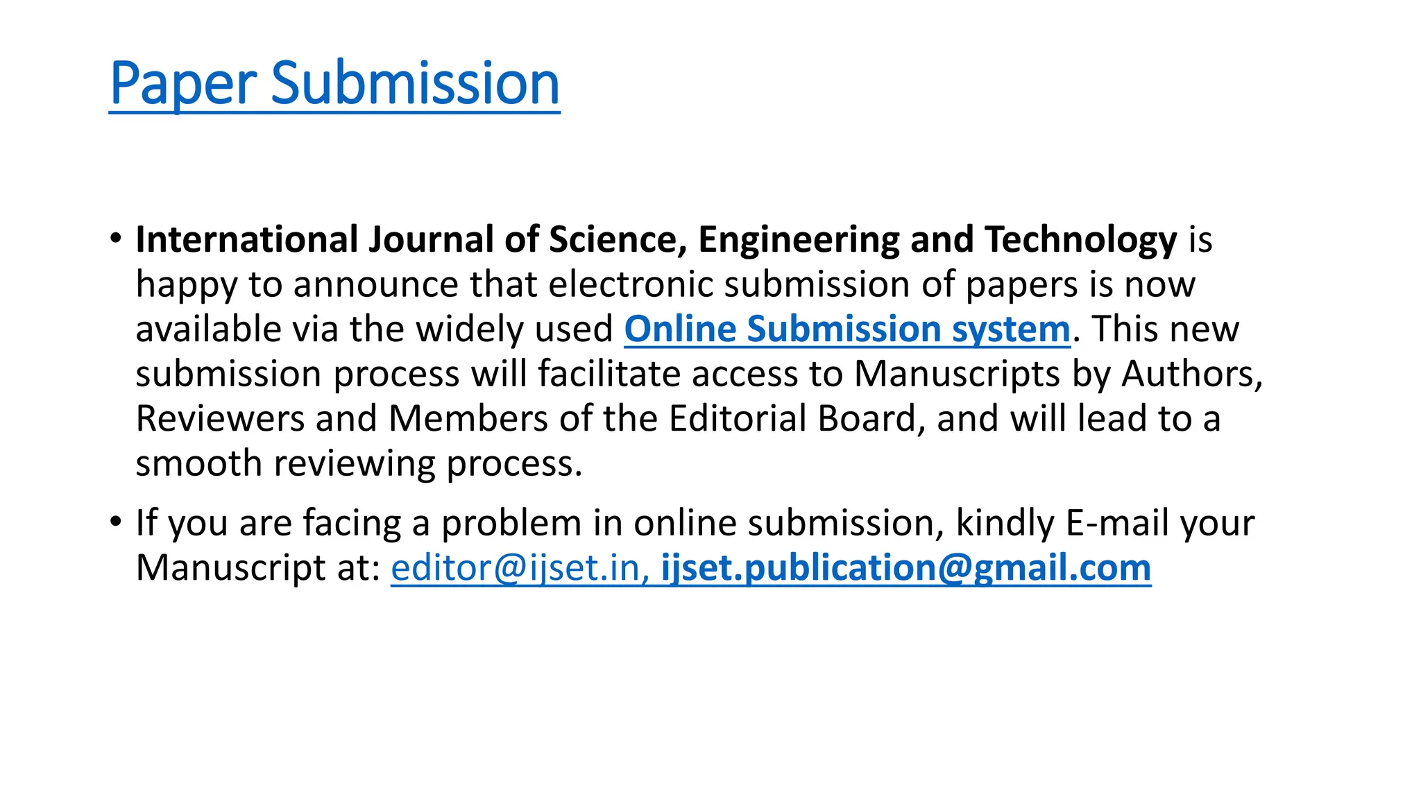 Paper Submission
• International Journal of Science, Engineering and Technology is
happy to announce that electronic submission of papers is now
available via the widely used Online Submission system. This new
submission process will facilitate access to Manuscripts by Authors,
Reviewers and Members of the Editorial Board, and will lead to a
smooth reviewing process.
• If you are facing a problem in online submission, kindly E-mail your
Manuscript at: editor@ijset.in, ijset.publication@gmail.com
 