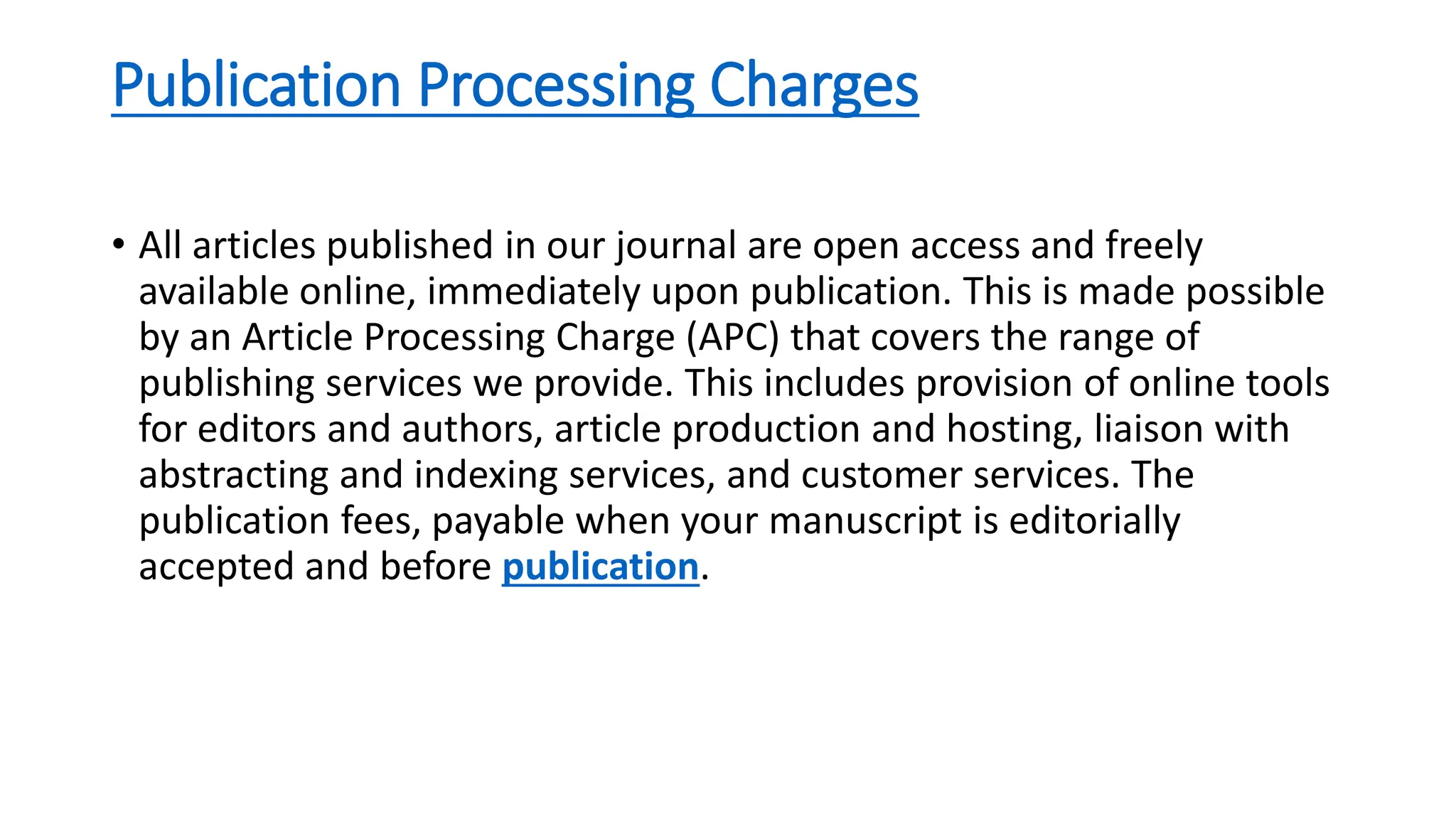 Publication Processing Charges
• All articles published in our journal are open access and freely
available online, immediately upon publication. This is made possible
by an Article Processing Charge (APC) that covers the range of
publishing services we provide. This includes provision of online tools
for editors and authors, article production and hosting, liaison with
abstracting and indexing services, and customer services. The
publication fees, payable when your manuscript is editorially
accepted and before publication.
 
