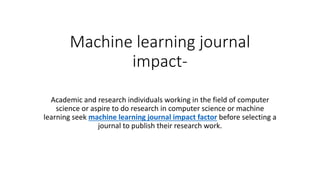 Machine learning journal
impact-
Academic and research individuals working in the field of computer
science or aspire to do research in computer science or machine
learning seek machine learning journal impact factor before selecting a
journal to publish their research work.
 