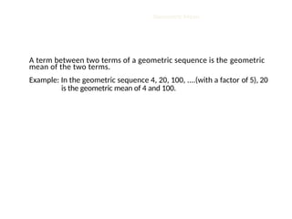 Geometric Mean
A term between two terms of a geometric sequence is the geometric
mean of the two terms.
Example: In the geometric sequence 4, 20, 100, ....(with a factor of 5), 20
is the geometric mean of 4 and 100.
 