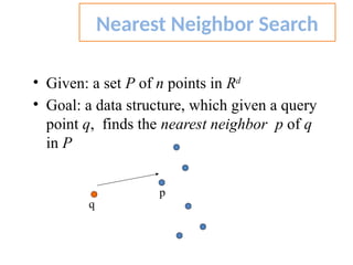 • Given: a set P of n points in Rd
• Goal: a data structure, which given a query
point q, finds the nearest neighbor p of q
in P
Nearest Neighbor Search
q
p
 