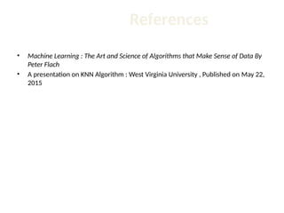 References
• Machine Learning : The Art and Science of Algorithms that Make Sense of Data By
Peter Flach
• A presentation on KNN Algorithm : West Virginia University , Published on May 22,
2015
 