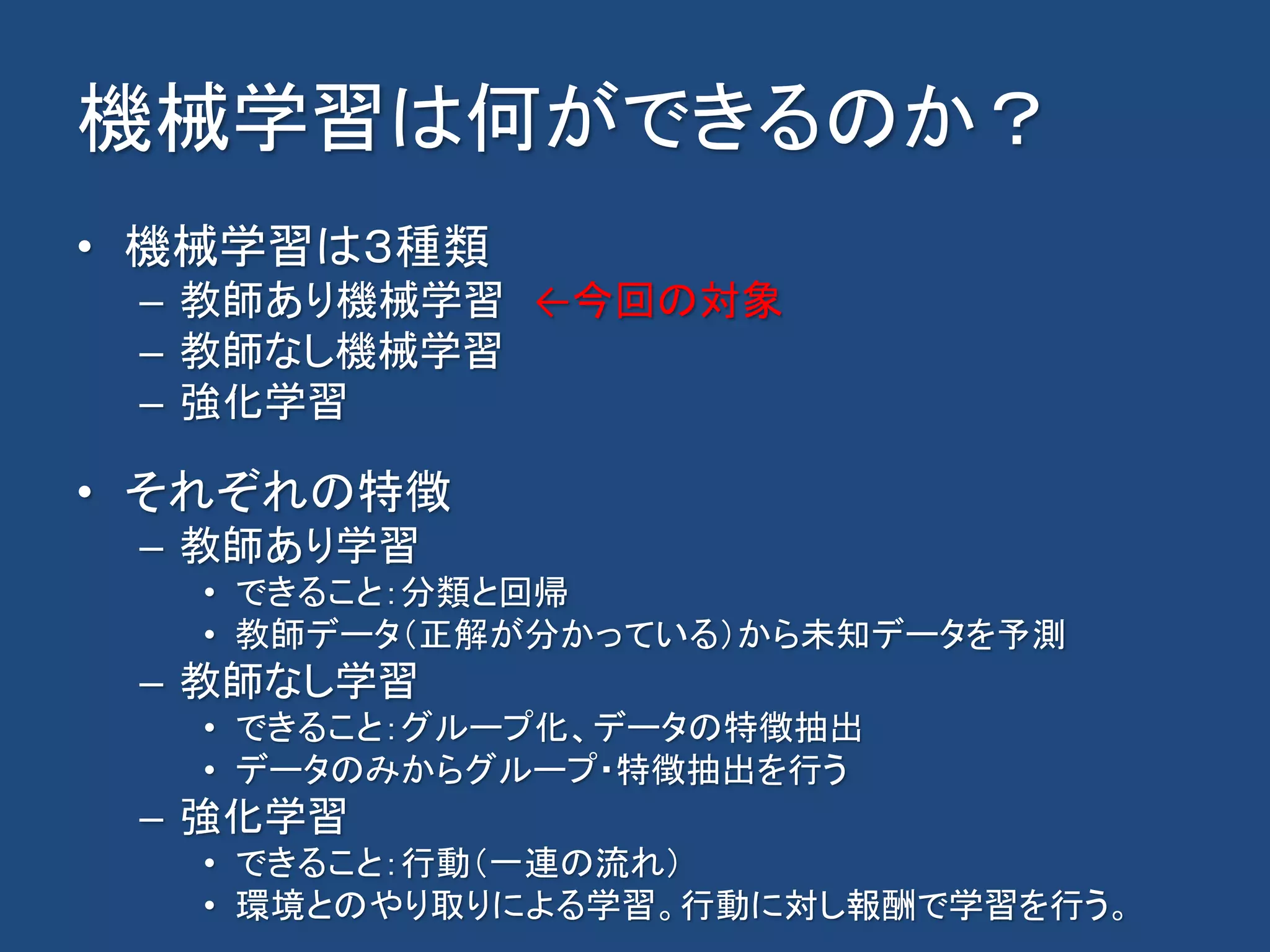 機械学習は何ができるのか？
• 機械学習は３種類
– 教師あり機械学習 ←今回の対象
– 教師なし機械学習
– 強化学習
• それぞれの特徴
– 教師あり学習
• できること：分類と回帰
• 教師データ（正解が分かっている）から未知データを予測
– 教師なし学習
• できること：グループ化、データの特徴抽出
• データのみからグループ・特徴抽出を行う
– 強化学習
• できること：行動（一連の流れ）
• 環境とのやり取りによる学習。行動に対し報酬で学習を行う。
 