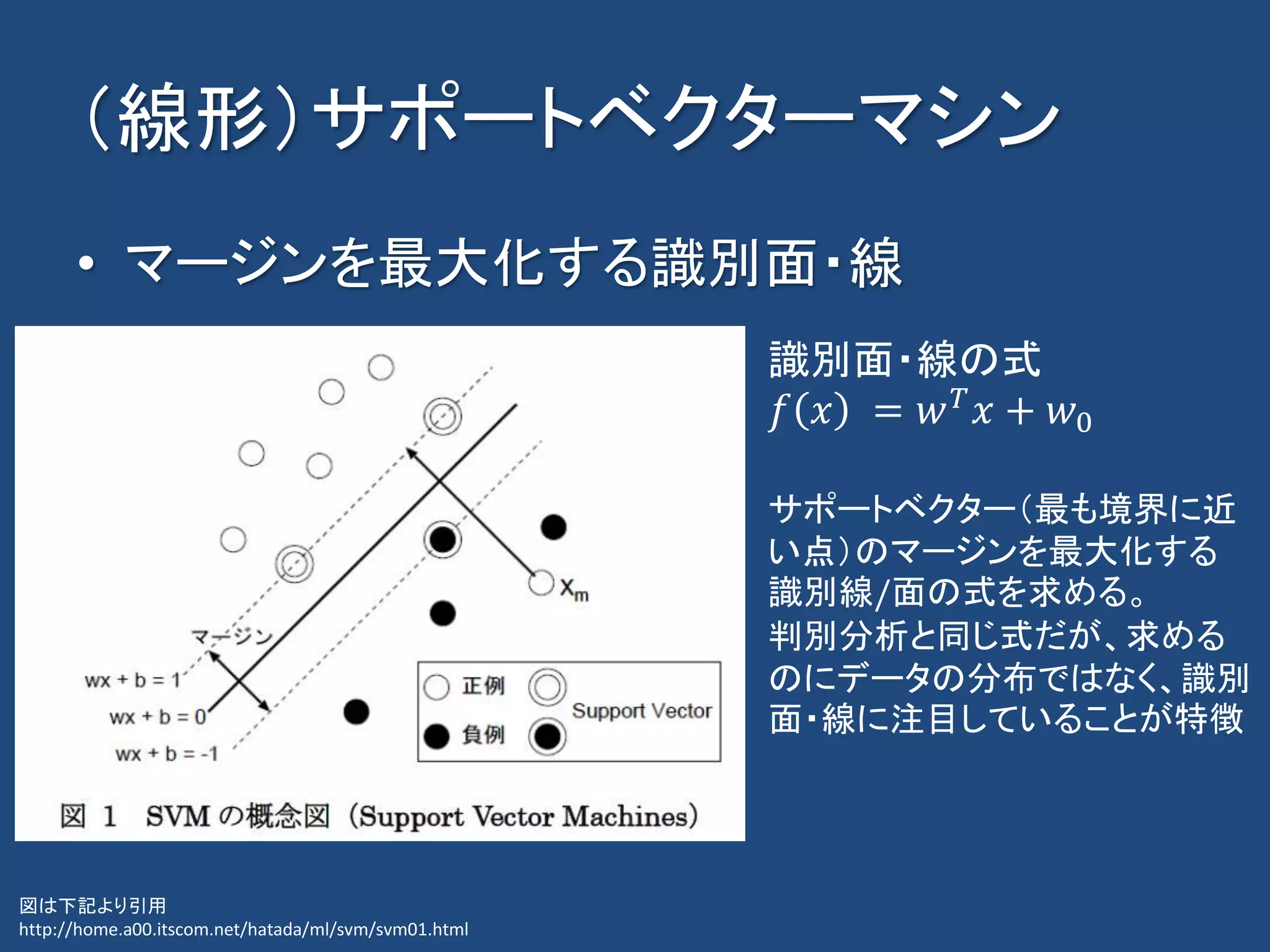 （線形）サポートベクターマシン
• マージンを最大化する識別面・線
図は下記より引用
http://home.a00.itscom.net/hatada/ml/svm/svm01.html
識別面・線の式
𝑓 𝑥 = 𝑤 𝑇
𝑥 + 𝑤0
サポートベクター（最も境界に近
い点）のマージンを最大化する
識別線/面の式を求める。
判別分析と同じ式だが、求める
のにデータの分布ではなく、識別
面・線に注目していることが特徴
 