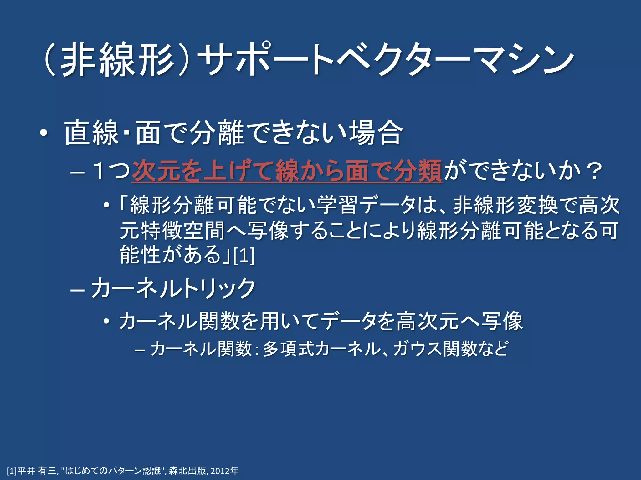 （非線形）サポートベクターマシン
• 直線・面で分離できない場合
– １つ次元を上げて線から面で分類ができないか？
• 「線形分離可能でない学習データは、非線形変換で高次
元特徴空間へ写像することにより線形分離可能となる可
能性がある」[1]
– カーネルトリック
• カーネル関数を用いてデータを高次元へ写像
– カーネル関数：多項式カーネル、ガウス関数など
[1]平井 有三, "はじめてのパターン認識", 森北出版, 2012年
 